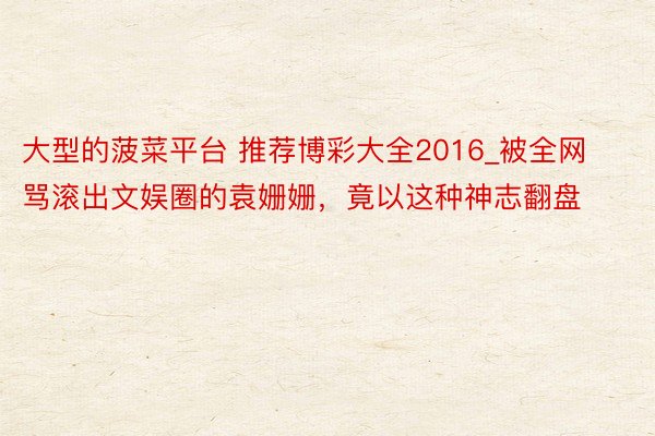 大型的菠菜平台 推荐博彩大全2016_被全网骂滚出文娱圈的袁姗姗，竟以这种神志翻盘