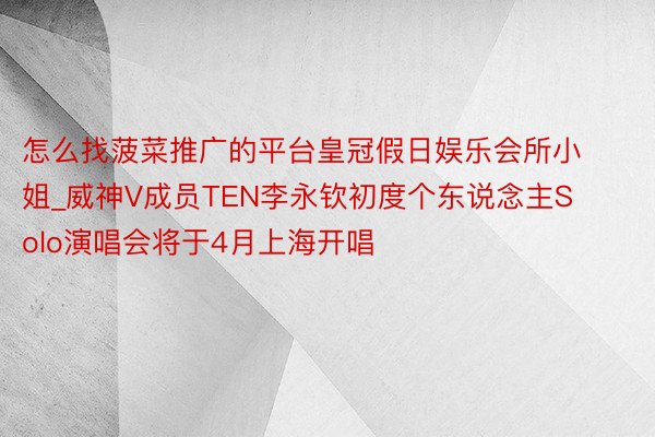 怎么找菠菜推广的平台皇冠假日娱乐会所小姐_威神V成员TEN李永钦初度个东说念主Solo演唱会将于4月上海开唱