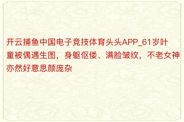 开云捕鱼中国电子竞技体育头头APP_61岁叶童被偶遇生图，身躯伛偻、满脸皱纹，不老女神亦然好意思颜庞杂