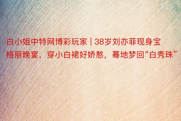 白小姐中特网博彩玩家 | 38岁刘亦菲现身宝格丽晚宴，穿小白裙好娇憨，蓦地梦回“白秀珠”