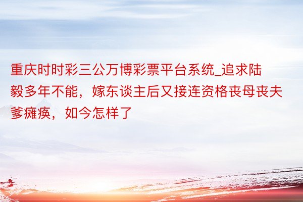 重庆时时彩三公万博彩票平台系统_追求陆毅多年不能，嫁东谈主后又接连资格丧母丧夫爹瘫痪，如今怎样了
