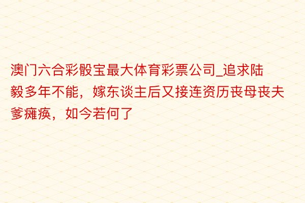 澳门六合彩骰宝最大体育彩票公司_追求陆毅多年不能，嫁东谈主后又接连资历丧母丧夫爹瘫痪，如今若何了