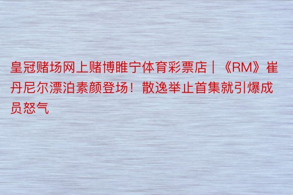 皇冠赌场网上赌博睢宁体育彩票店 | 《RM》崔丹尼尔漂泊素颜登场！散逸举止首集就引爆成员怒气